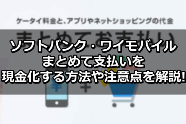 ソフトバンク・ワイモバイルまとめて支払いを現金化する方法や注意点を解説！