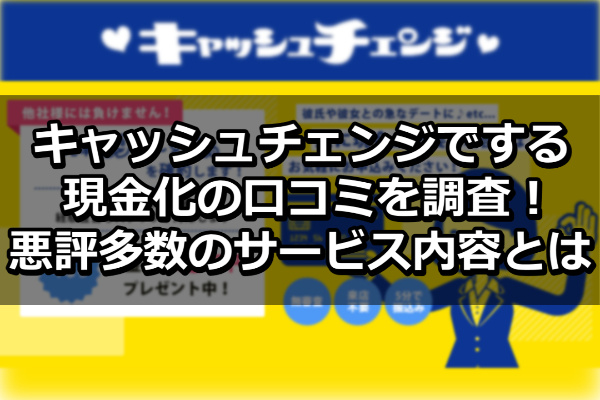 キャッシュチェンジでする現金化の口コミを調査！悪評多数のサービス内容とは