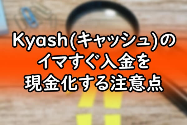 Kyash(キャッシュ)のイマすぐ入金を現金化する注意点